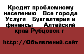 Кредит проблемному населению - Все города Услуги » Бухгалтерия и финансы   . Алтайский край,Рубцовск г.